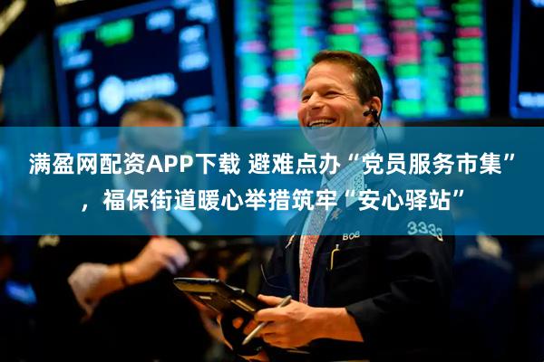 满盈网配资APP下载 避难点办“党员服务市集”，福保街道暖心举措筑牢“安心驿站”