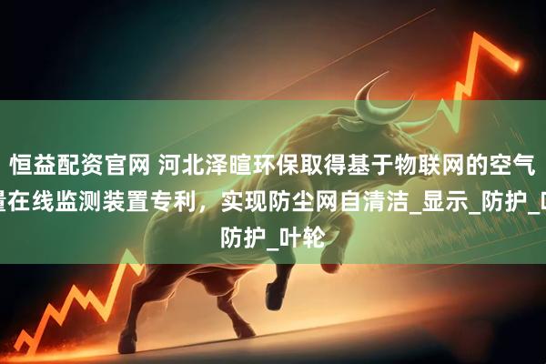 恒益配资官网 河北泽暄环保取得基于物联网的空气质量在线监测装置专利，实现防尘网自清洁_显示_防护_叶轮