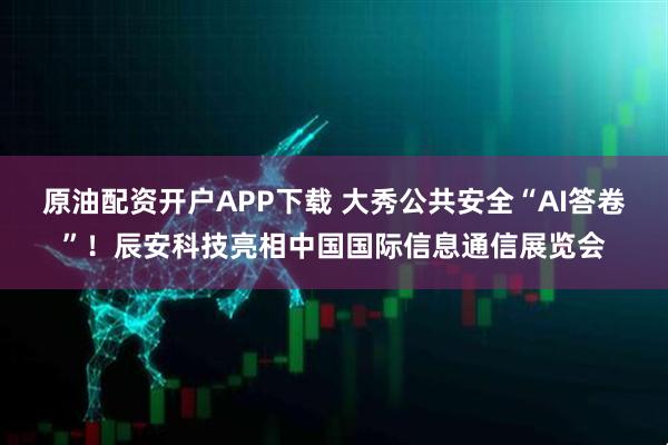 原油配资开户APP下载 大秀公共安全“AI答卷”！辰安科技亮相中国国际信息通信展览会