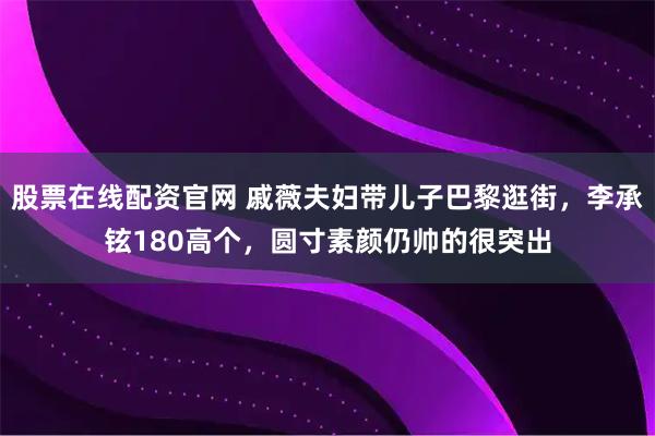 股票在线配资官网 戚薇夫妇带儿子巴黎逛街，李承铉180高个，圆寸素颜仍帅的很突出