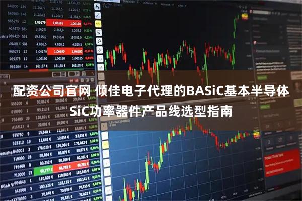配资公司官网 倾佳电子代理的BASiC基本半导体SiC功率器件产品线选型指南