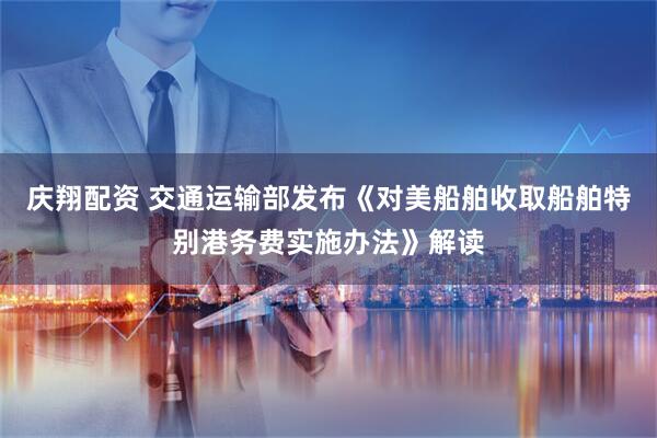 庆翔配资 交通运输部发布《对美船舶收取船舶特别港务费实施办法》解读