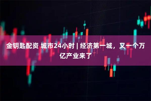 金钥匙配资 城市24小时 | 经济第一城，又一个万亿产业来了