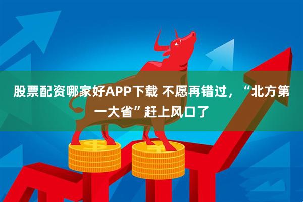 股票配资哪家好APP下载 不愿再错过，“北方第一大省”赶上风口了