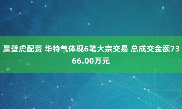 赢壁虎配资 华特气体现6笔大宗交易 总成交金额7366.00万元