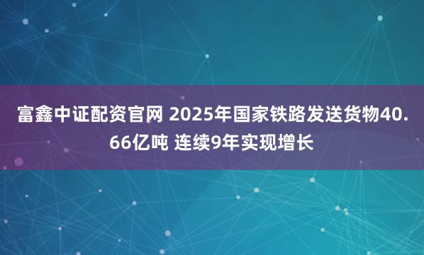 富鑫中证配资官网 2025年国家铁路发送货物40.66亿吨 连续9年实现增长