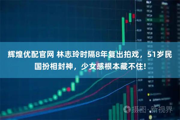 辉煌优配官网 林志玲时隔8年复出拍戏，51岁民国扮相封神，少女感根本藏不住!