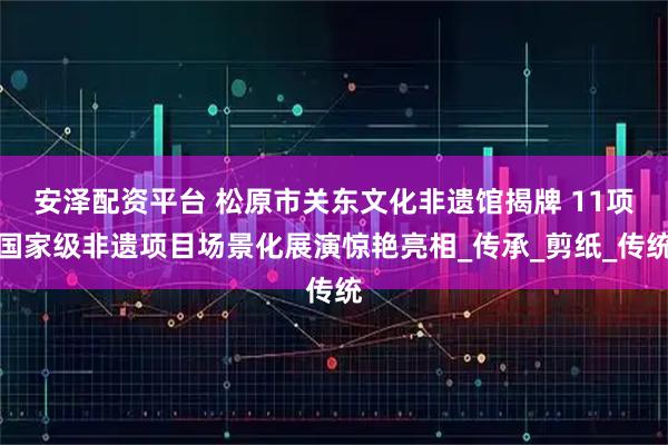 安泽配资平台 松原市关东文化非遗馆揭牌 11项国家级非遗项目场景化展演惊艳亮相_传承_剪纸_传统