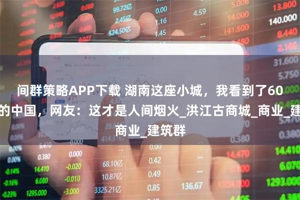 间群策略APP下载 湖南这座小城，我看到了60年代的中国，网友：这才是人间烟火_洪江古商城_商业_建筑群