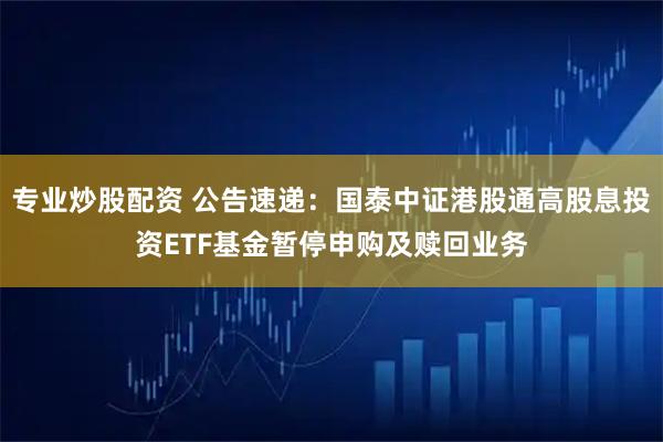 专业炒股配资 公告速递：国泰中证港股通高股息投资ETF基金暂停申购及赎回业务