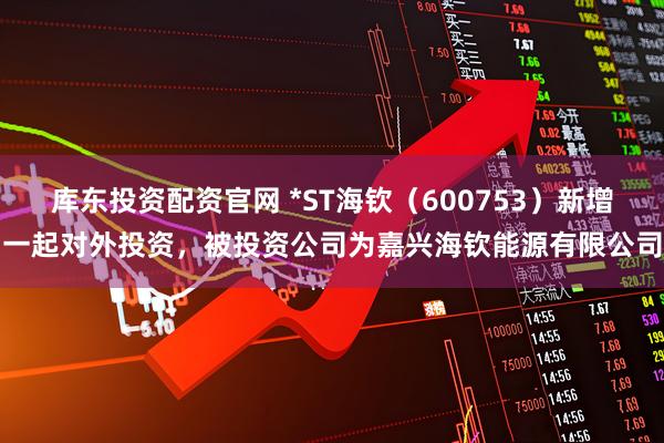库东投资配资官网 *ST海钦（600753）新增一起对外投资，被投资公司为嘉兴海钦能源有限公司