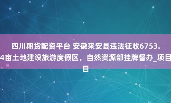 四川期货配资平台 安徽来安县违法征收6753.4亩土地建设旅游度假区，自然资源部挂牌督办_项目