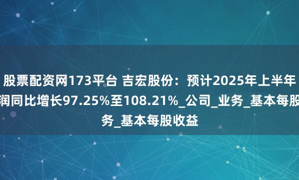股票配资网173平台 吉宏股份：预计2025年上半年净利润同比增长97.25%至108.21%_公司_业务_基本每股收益