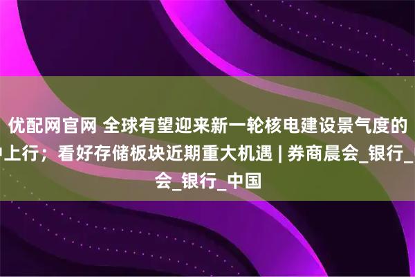 优配网官网 全球有望迎来新一轮核电建设景气度的集中上行；看好存储板块近期重大机遇 | 券商晨会_银行_中国