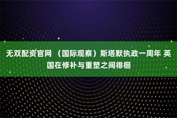 无双配资官网 （国际观察）斯塔默执政一周年 英国在修补与重塑之间徘徊