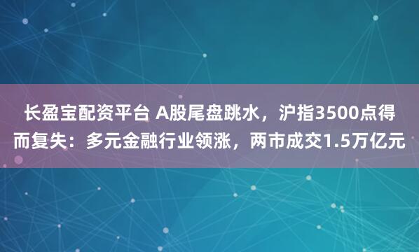 长盈宝配资平台 A股尾盘跳水，沪指3500点得而复失：多元金融行业领涨，两市成交1.5万亿元