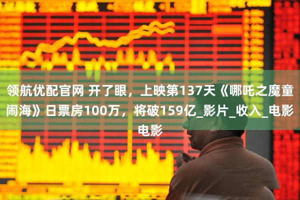 领航优配官网 开了眼，上映第137天《哪吒之魔童闹海》日票房100万，将破159亿_影片_收入_电影