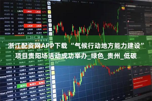 浙江配资网APP下载 “气候行动地方能力建设”项目贵阳场活动成功举办_绿色_贵州_低碳