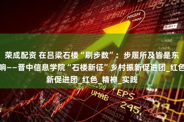 荣成配资 在吕梁石楼“刷步数”：步履所及皆是东征的热血回响——晋中信息学院“石楼新征”乡村振新促进团_红色_精神_实践