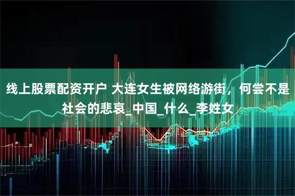 线上股票配资开户 大连女生被网络游街，何尝不是社会的悲哀_中国_什么_李姓女