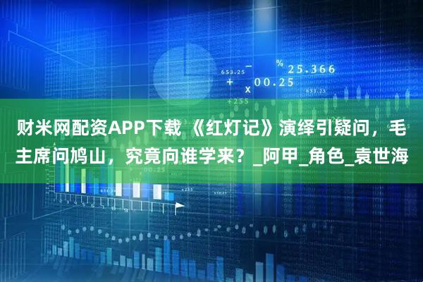 财米网配资APP下载 《红灯记》演绎引疑问，毛主席问鸠山，究竟向谁学来？_阿甲_角色_袁世海