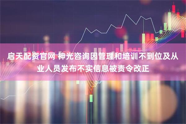启天配资官网 神光咨询因管理和培训不到位及从业人员发布不实信息被责令改正
