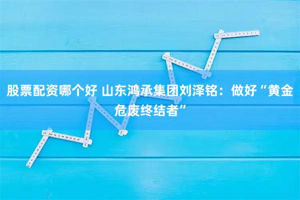 股票配资哪个好 山东鸿承集团刘泽铭：做好“黄金危废终结者”