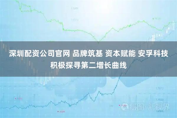深圳配资公司官网 品牌筑基 资本赋能 安孚科技积极探寻第二增长曲线