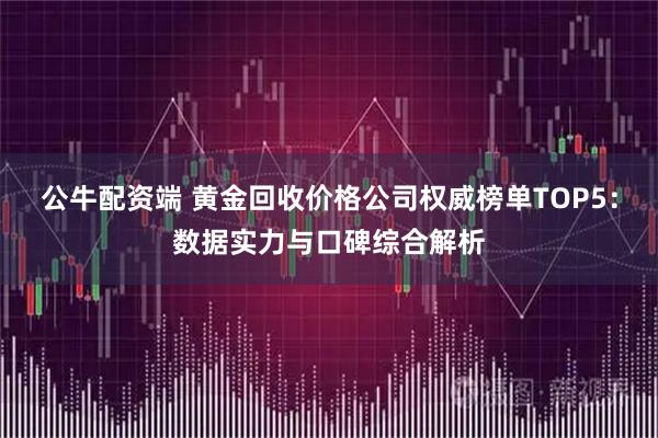 公牛配资端 黄金回收价格公司权威榜单TOP5：数据实力与口碑综合解析
