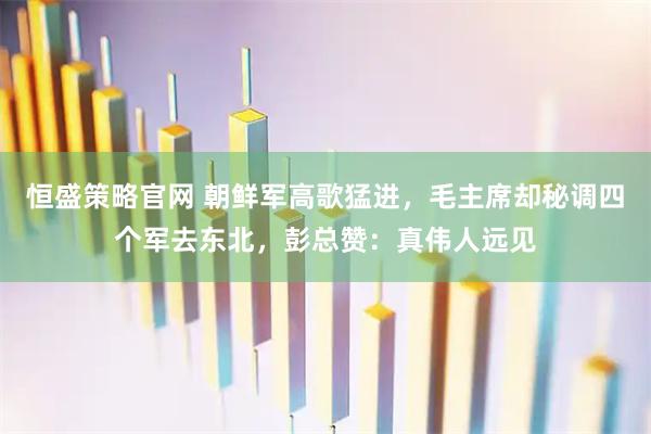 恒盛策略官网 朝鲜军高歌猛进，毛主席却秘调四个军去东北，彭总赞：真伟人远见