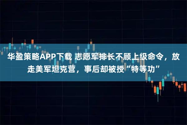华盈策略APP下载 志愿军排长不顾上级命令，放走美军坦克营，事后却被授“特等功”