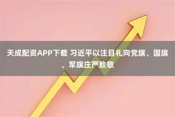 天成配资APP下载 习近平以注目礼向党旗、国旗、军旗庄严致敬