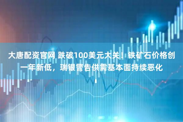 大唐配资官网 跌破100美元大关！铁矿石价格创一年新低，瑞银警告供需基本面持续恶化