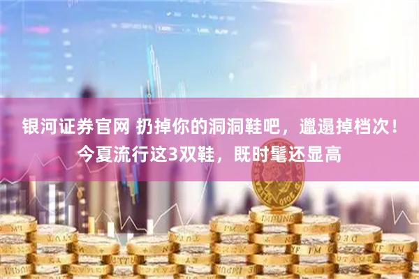 银河证券官网 扔掉你的洞洞鞋吧，邋遢掉档次！今夏流行这3双鞋，既时髦还显高