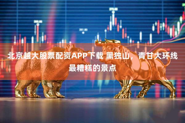 北京越大股票配资APP下载 黑独山，青甘大环线最糟糕的景点